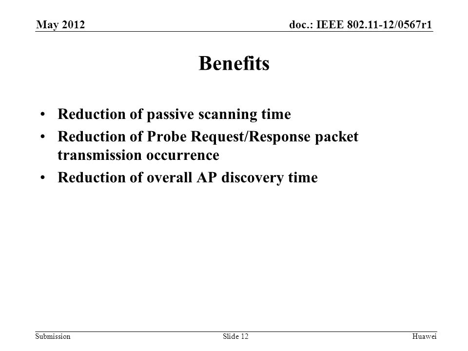 doc.: IEEE /0567r1 Submission May 2012 Huawei Benefits Reduction of passive scanning time Reduction of Probe Request/Response packet transmission occurrence Reduction of overall AP discovery time Slide 12