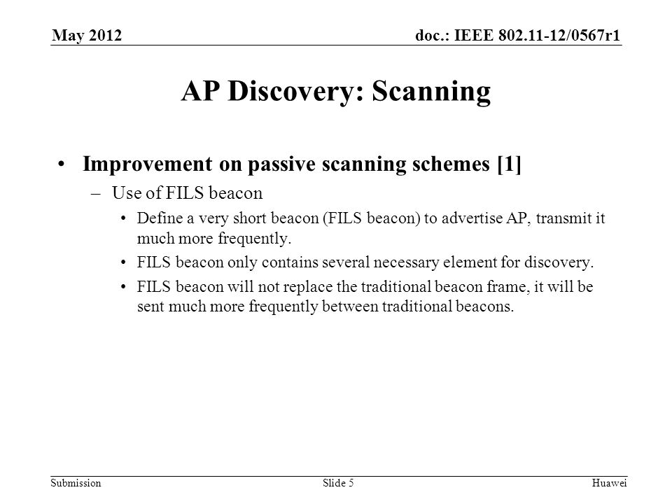 doc.: IEEE /0567r1 Submission May 2012 Huawei AP Discovery: Scanning Improvement on passive scanning schemes [1] –Use of FILS beacon Define a very short beacon (FILS beacon) to advertise AP, transmit it much more frequently.
