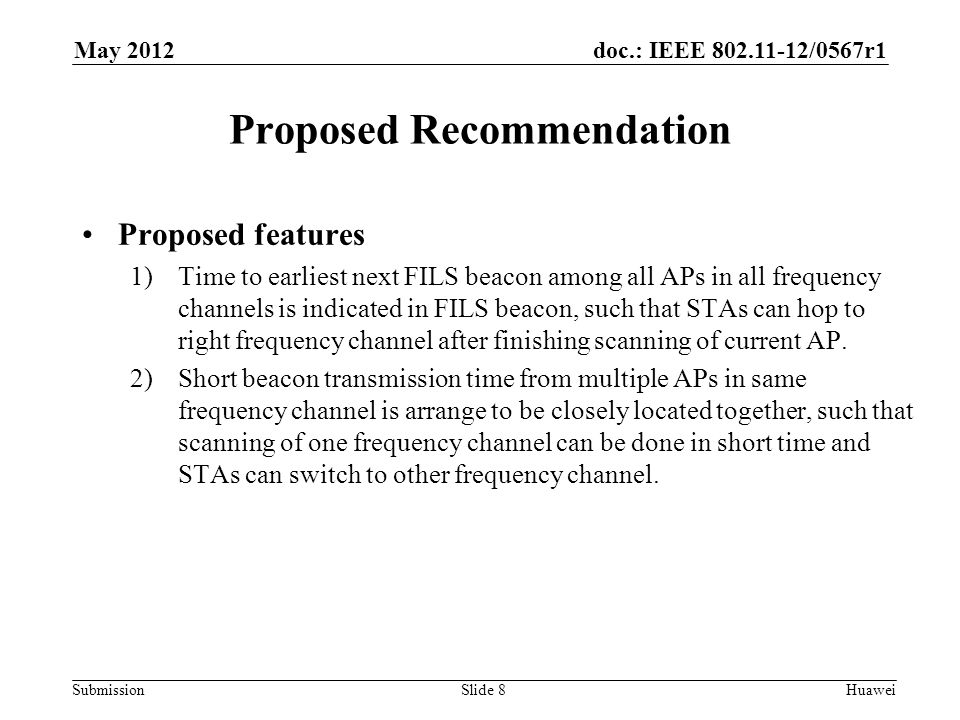 doc.: IEEE /0567r1 Submission May 2012 Huawei Proposed Recommendation Proposed features 1)Time to earliest next FILS beacon among all APs in all frequency channels is indicated in FILS beacon, such that STAs can hop to right frequency channel after finishing scanning of current AP.