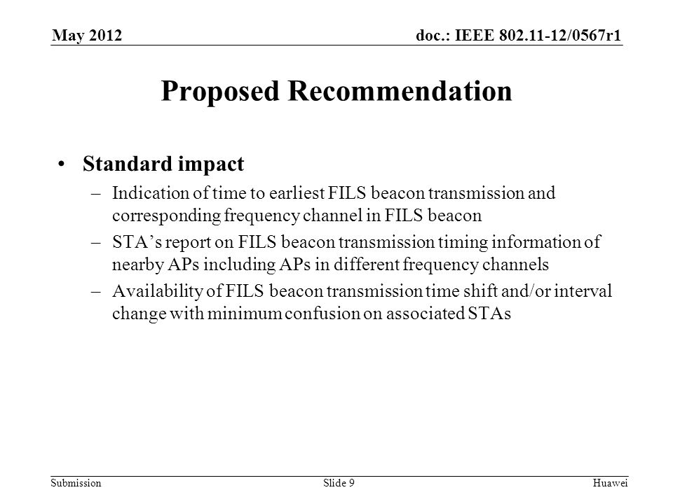 doc.: IEEE /0567r1 Submission May 2012 Huawei Proposed Recommendation Standard impact –Indication of time to earliest FILS beacon transmission and corresponding frequency channel in FILS beacon –STA’s report on FILS beacon transmission timing information of nearby APs including APs in different frequency channels –Availability of FILS beacon transmission time shift and/or interval change with minimum confusion on associated STAs Slide 9