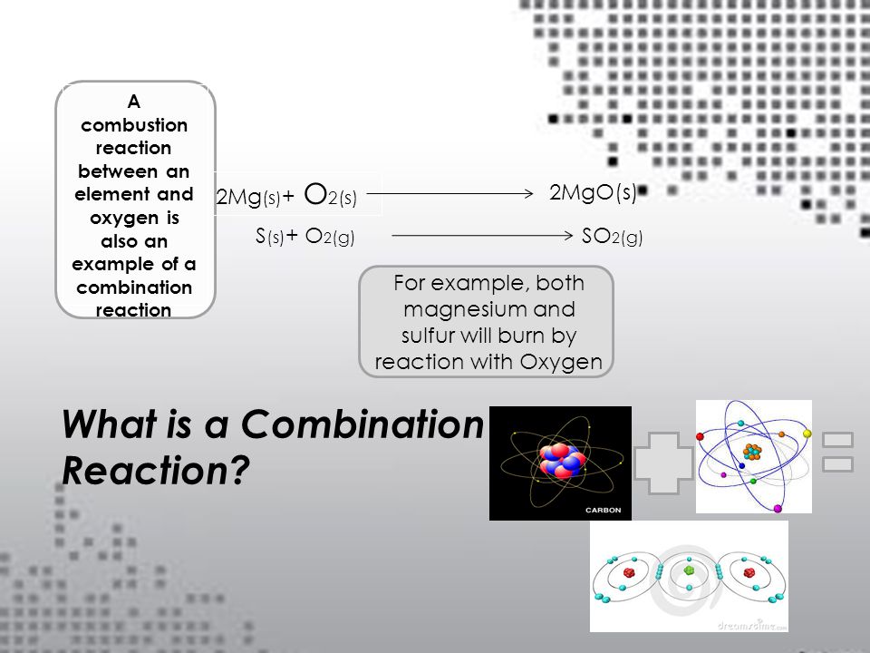 A combustion reaction between an element and oxygen is also an example of a combination reaction For example, both magnesium and sulfur will burn by reaction with Oxygen 2Mg (s ) + O 2 (s) 2MgO(s) S (s) + O 2 (g) SO 2 (g) What is a Combination Reaction