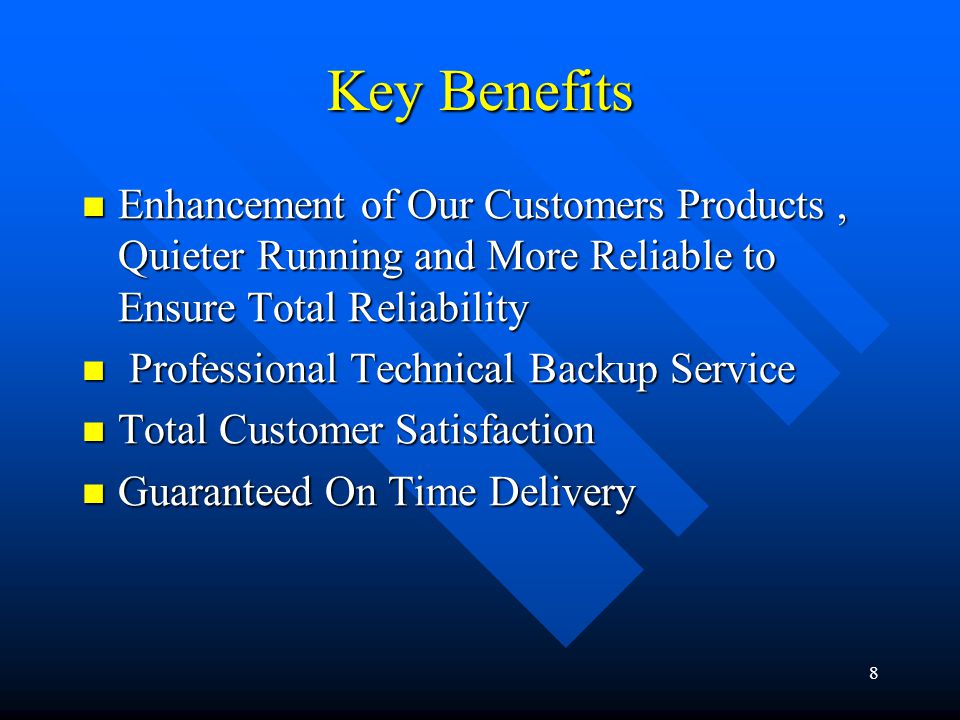 8 Key Benefits Enhancement of Our Customers Products, Quieter Running and More Reliable to Ensure Total Reliability Enhancement of Our Customers Products, Quieter Running and More Reliable to Ensure Total Reliability Professional Technical Backup Service Professional Technical Backup Service Total Customer Satisfaction Total Customer Satisfaction Guaranteed On Time Delivery Guaranteed On Time Delivery