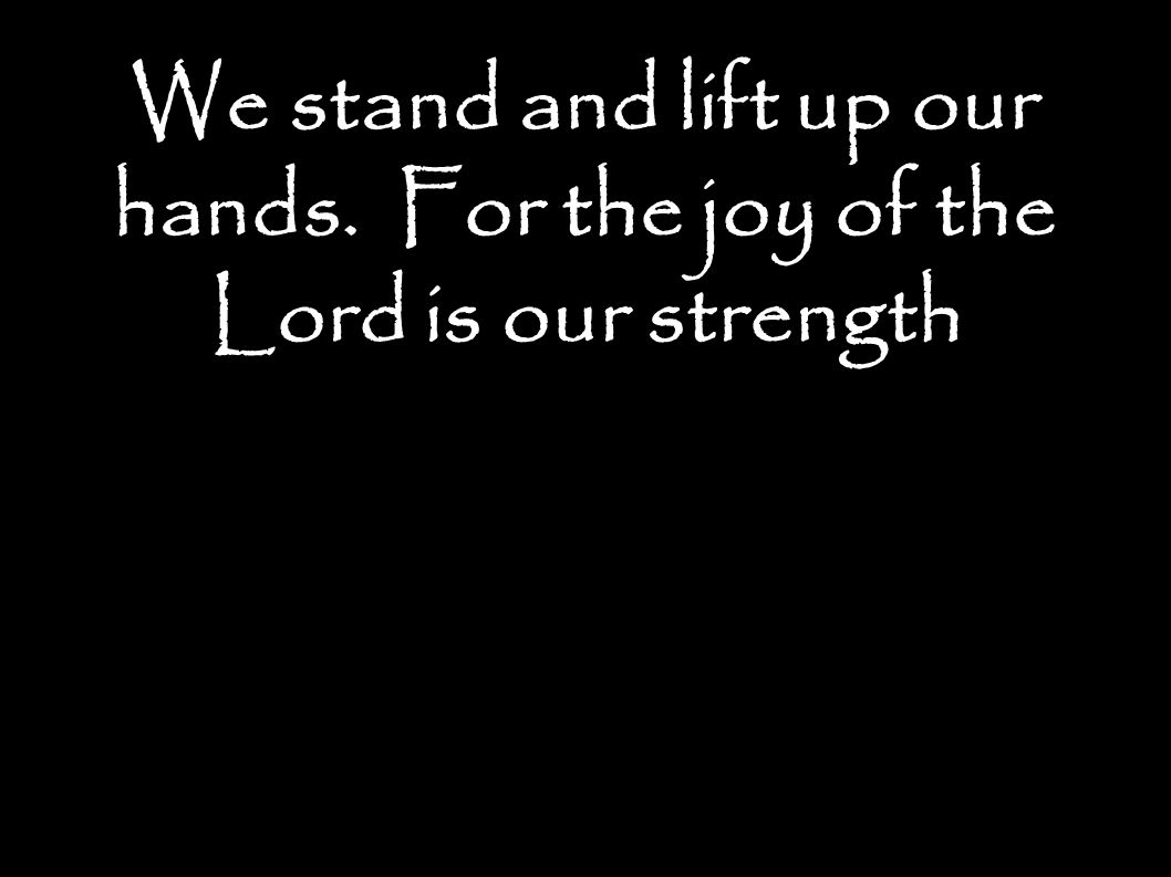 We stand and lift up our hands. For the joy of the Lord is our strength