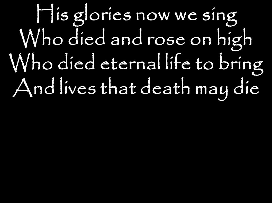His glories now we sing Who died and rose on high Who died eternal life to bring And lives that death may die