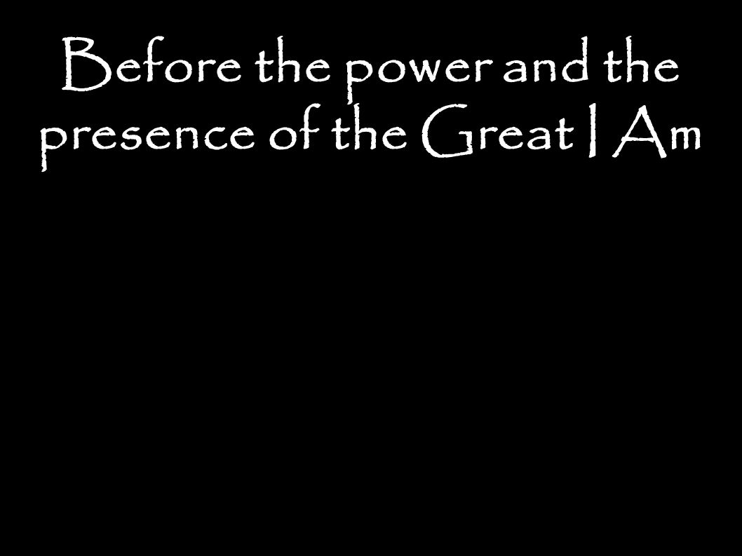 Before the power and the presence of the Great I Am