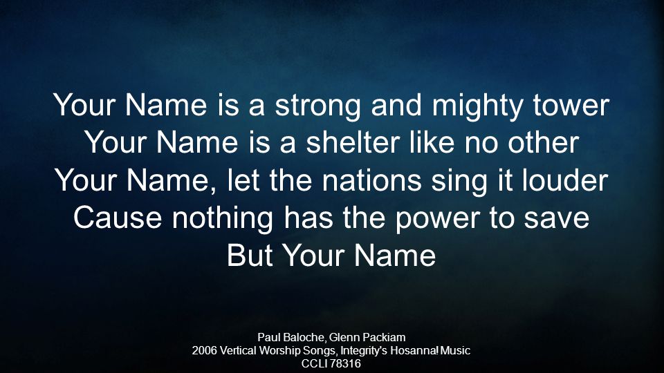 Your Name is a strong and mighty tower Your Name is a shelter like no other Your Name, let the nations sing it louder Cause nothing has the power to save But Your Name Paul Baloche, Glenn Packiam 2006 Vertical Worship Songs, Integrity s Hosanna.