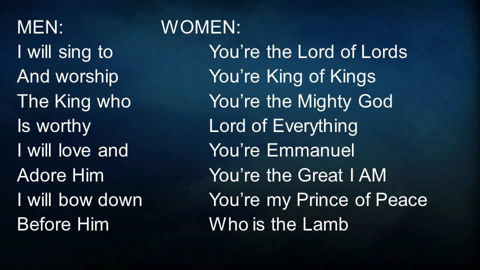 MEN:WOMEN: I will sing toYou’re the Lord of Lords And worshipYou’re King of Kings The King whoYou’re the Mighty God Is worthyLord of Everything I will love andYou’re Emmanuel Adore HimYou’re the Great I AM I will bow downYou’re my Prince of Peace Before HimWho is the Lamb