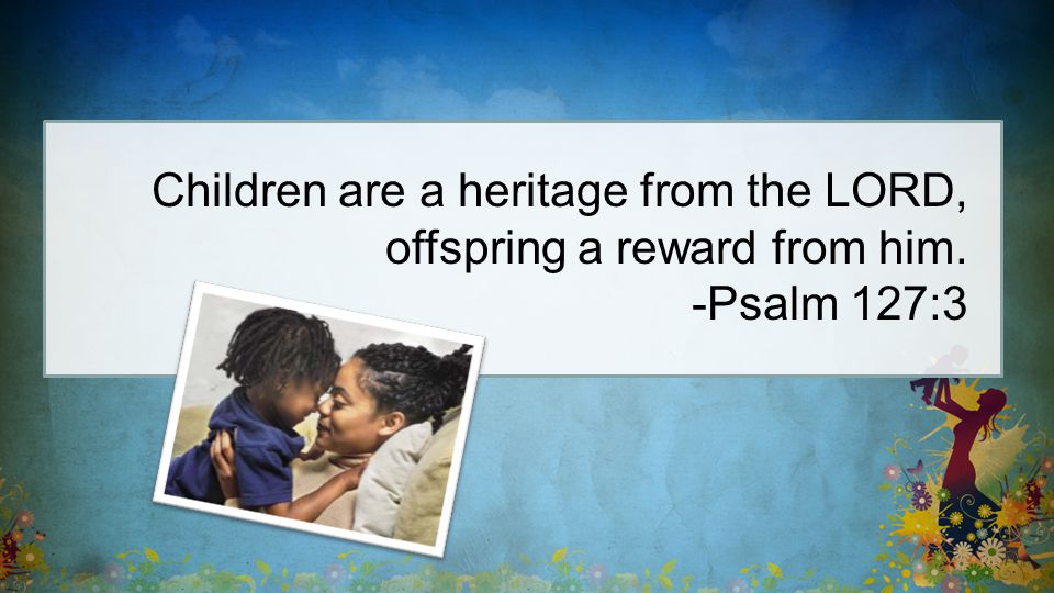 Children are a heritage from the LORD, offspring a reward from him. -Psalm 127:3