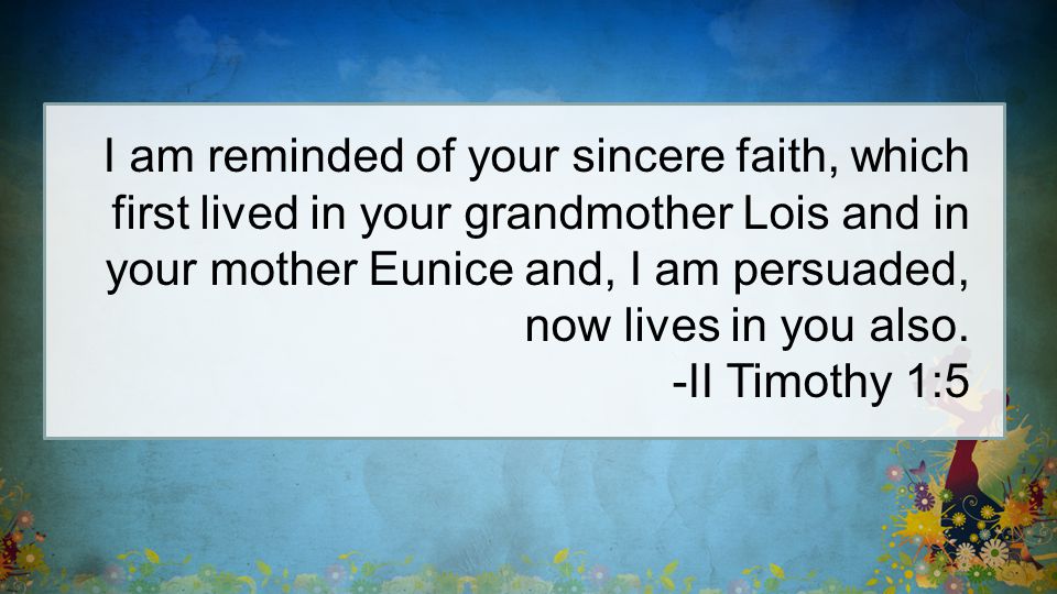 I am reminded of your sincere faith, which first lived in your grandmother Lois and in your mother Eunice and, I am persuaded, now lives in you also.
