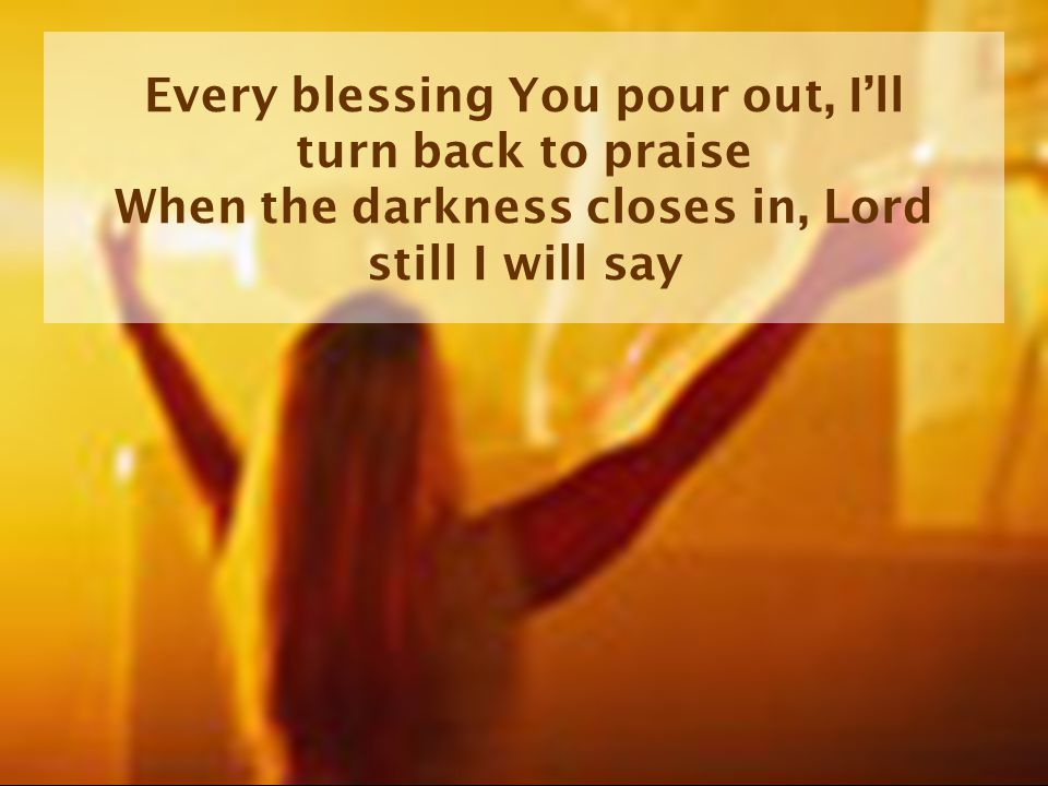 Every blessing You pour out, I’ll turn back to praise When the darkness closes in, Lord still I will say