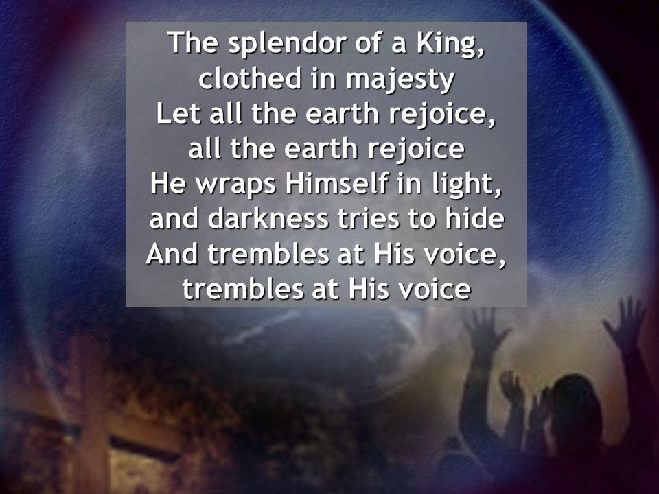 The splendor of a King, clothed in majesty Let all the earth rejoice, all the earth rejoice He wraps Himself in light, and darkness tries to hide And trembles at His voice, trembles at His voice