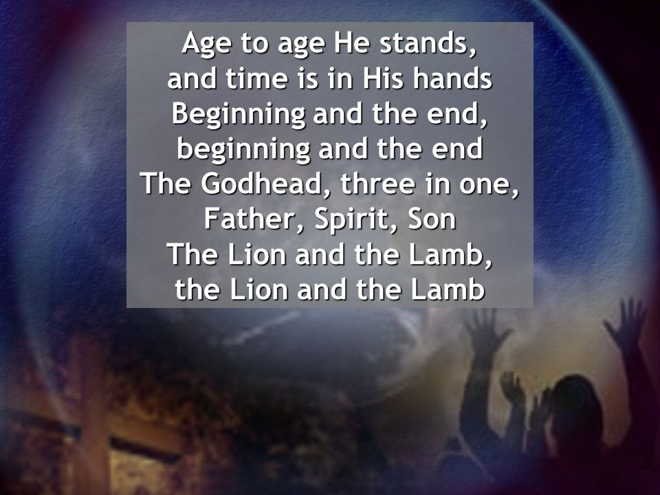 Age to age He stands, and time is in His hands Beginning and the end, beginning and the end The Godhead, three in one, Father, Spirit, Son The Lion and the Lamb, the Lion and the Lamb