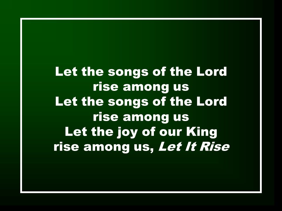 Let the songs of the Lord rise among us Let the songs of the Lord rise among us Let the joy of our King rise among us, Let It Rise