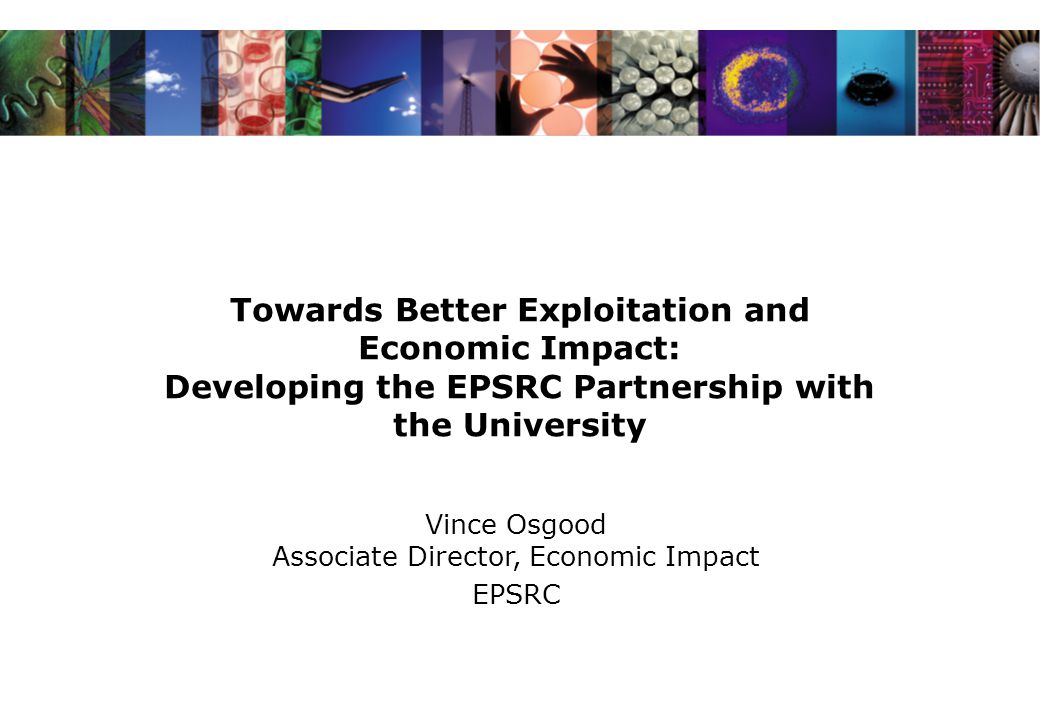 Towards Better Exploitation and Economic Impact: Developing the EPSRC Partnership with the University Vince Osgood Associate Director, Economic Impact EPSRC