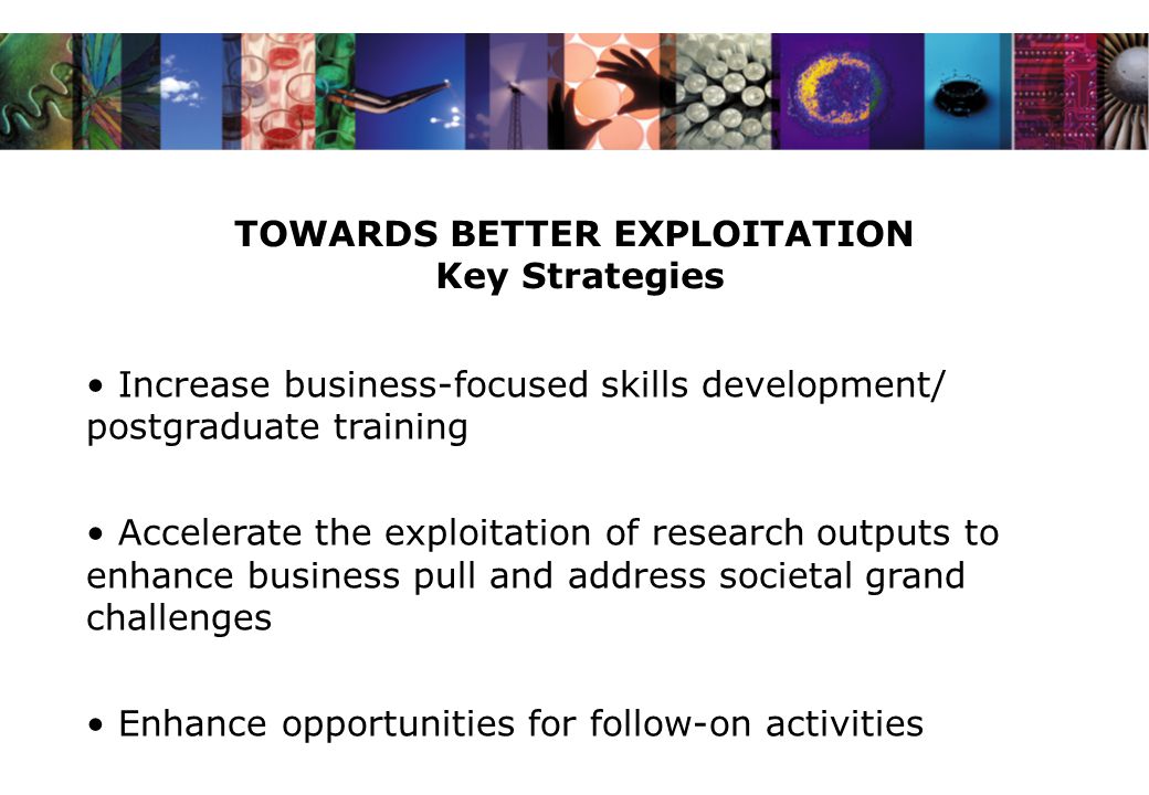 TOWARDS BETTER EXPLOITATION Key Strategies Increase business-focused skills development/ postgraduate training Accelerate the exploitation of research outputs to enhance business pull and address societal grand challenges Enhance opportunities for follow-on activities