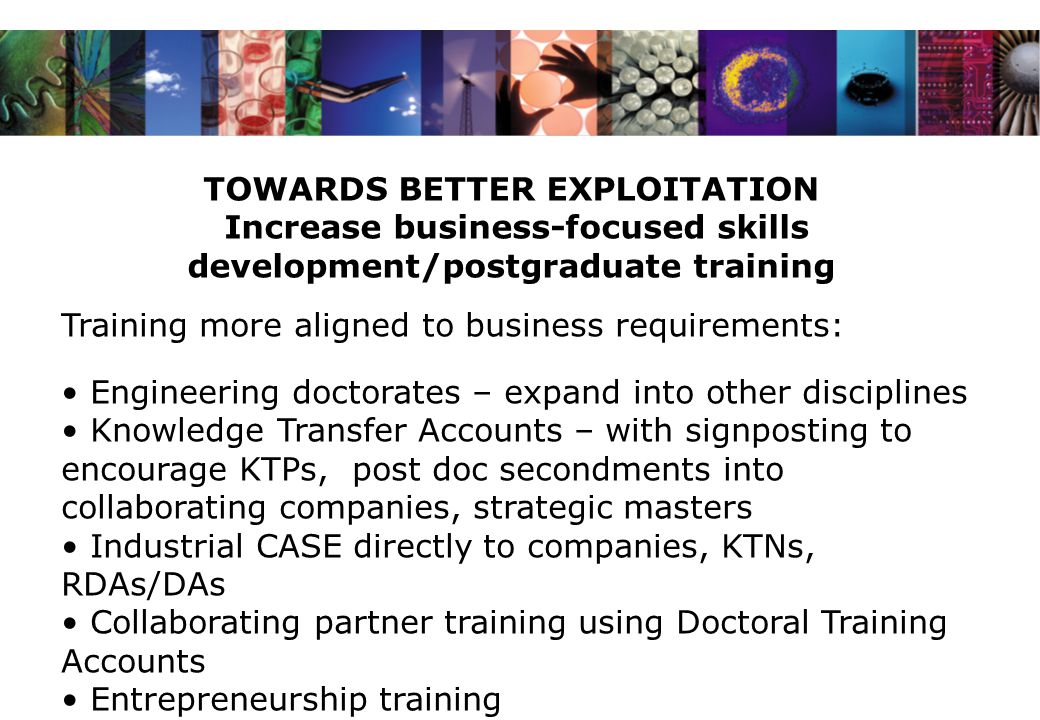 TOWARDS BETTER EXPLOITATION Increase business-focused skills development/postgraduate training Training more aligned to business requirements: Engineering doctorates – expand into other disciplines Knowledge Transfer Accounts – with signposting to encourage KTPs, post doc secondments into collaborating companies, strategic masters Industrial CASE directly to companies, KTNs, RDAs/DAs Collaborating partner training using Doctoral Training Accounts Entrepreneurship training