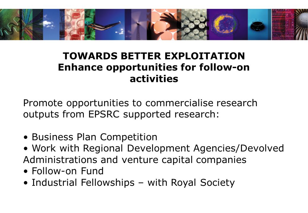 TOWARDS BETTER EXPLOITATION Enhance opportunities for follow-on activities Promote opportunities to commercialise research outputs from EPSRC supported research: Business Plan Competition Work with Regional Development Agencies/Devolved Administrations and venture capital companies Follow-on Fund Industrial Fellowships – with Royal Society