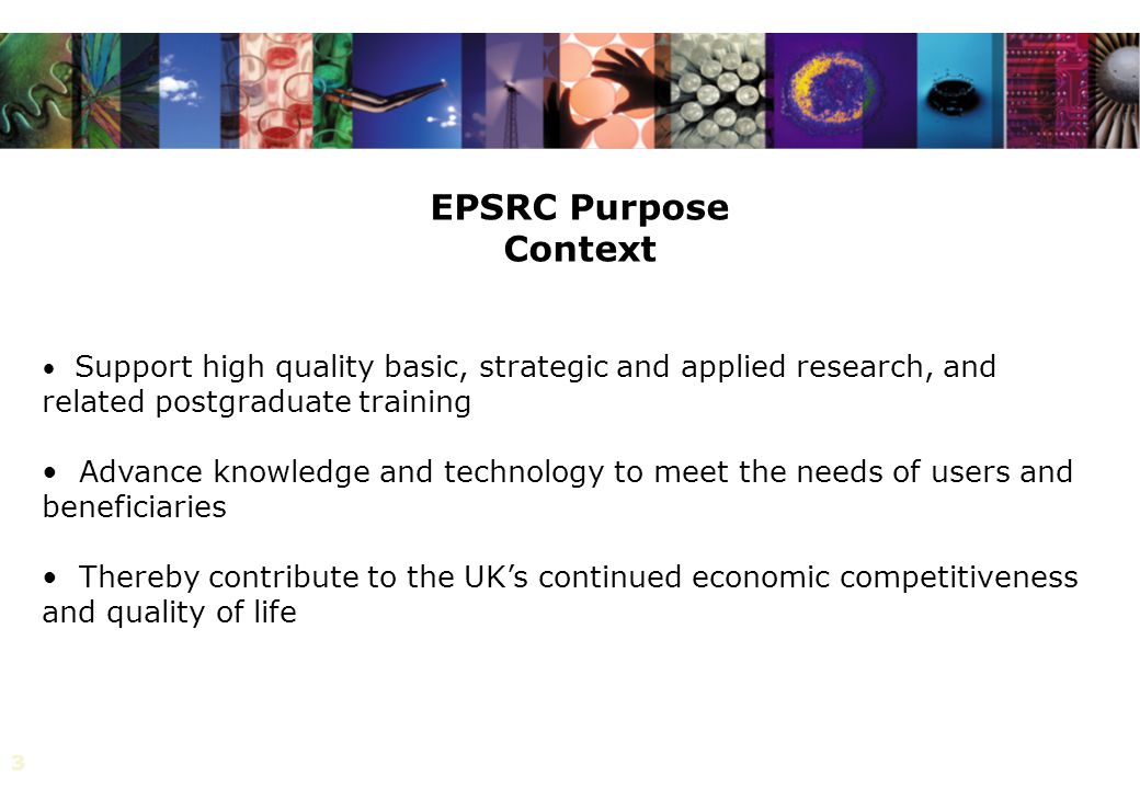 3 Support high quality basic, strategic and applied research, and related postgraduate training Advance knowledge and technology to meet the needs of users and beneficiaries Thereby contribute to the UK’s continued economic competitiveness and quality of life EPSRC Purpose Context