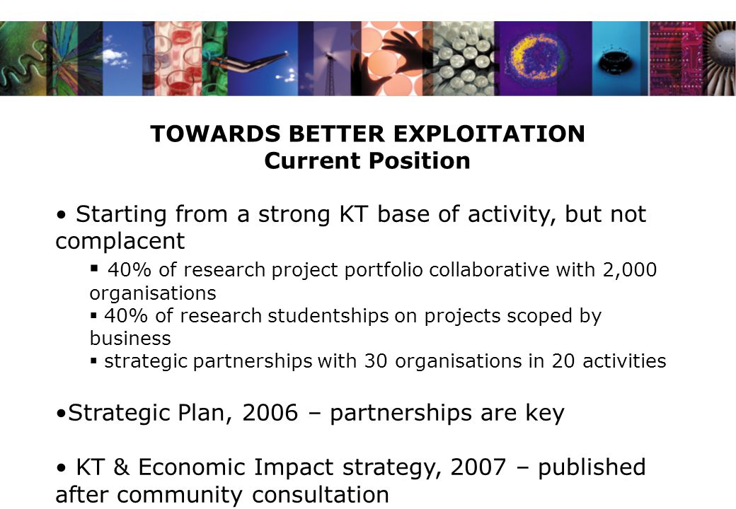 TOWARDS BETTER EXPLOITATION Current Position Starting from a strong KT base of activity, but not complacent  40% of research project portfolio collaborative with 2,000 organisations  40% of research studentships on projects scoped by business  strategic partnerships with 30 organisations in 20 activities Strategic Plan, 2006 – partnerships are key KT & Economic Impact strategy, 2007 – published after community consultation