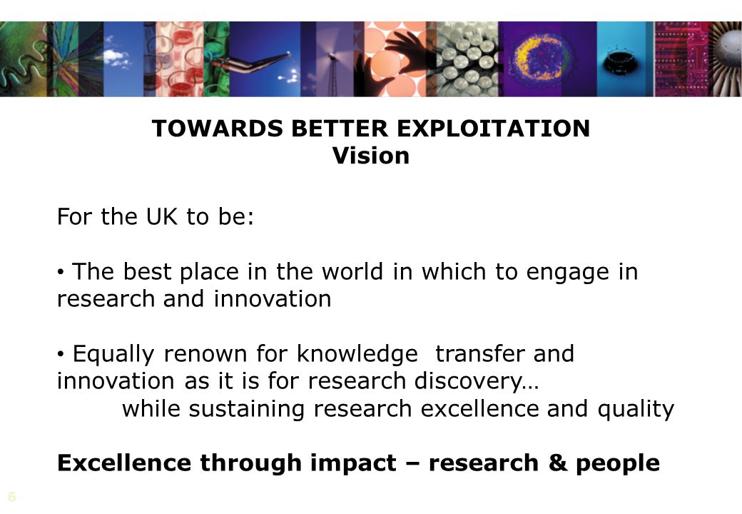 6 TOWARDS BETTER EXPLOITATION Vision For the UK to be: The best place in the world in which to engage in research and innovation Equally renown for knowledge transfer and innovation as it is for research discovery… while sustaining research excellence and quality Excellence through impact – research & people