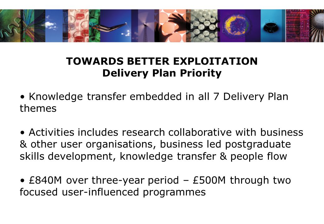 TOWARDS BETTER EXPLOITATION Delivery Plan Priority Knowledge transfer embedded in all 7 Delivery Plan themes Activities includes research collaborative with business & other user organisations, business led postgraduate skills development, knowledge transfer & people flow £840M over three-year period – £500M through two focused user-influenced programmes