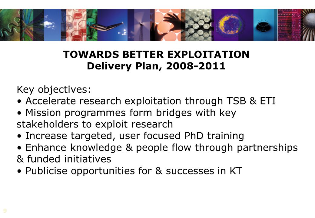 9 TOWARDS BETTER EXPLOITATION Delivery Plan, Key objectives: Accelerate research exploitation through TSB & ETI Mission programmes form bridges with key stakeholders to exploit research Increase targeted, user focused PhD training Enhance knowledge & people flow through partnerships & funded initiatives Publicise opportunities for & successes in KT