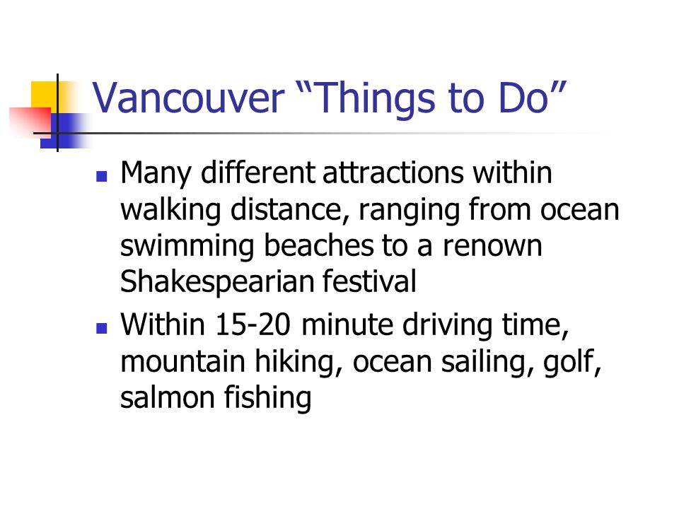 Vancouver Things to Do Many different attractions within walking distance, ranging from ocean swimming beaches to a renown Shakespearian festival Within minute driving time, mountain hiking, ocean sailing, golf, salmon fishing