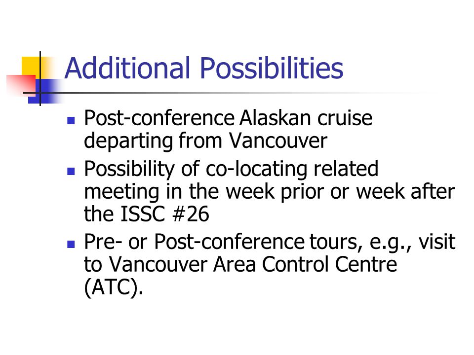 Additional Possibilities Post-conference Alaskan cruise departing from Vancouver Possibility of co-locating related meeting in the week prior or week after the ISSC #26 Pre- or Post-conference tours, e.g., visit to Vancouver Area Control Centre (ATC).