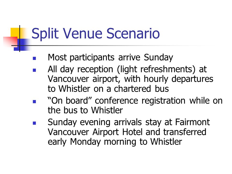 Split Venue Scenario Most participants arrive Sunday All day reception (light refreshments) at Vancouver airport, with hourly departures to Whistler on a chartered bus On board conference registration while on the bus to Whistler Sunday evening arrivals stay at Fairmont Vancouver Airport Hotel and transferred early Monday morning to Whistler