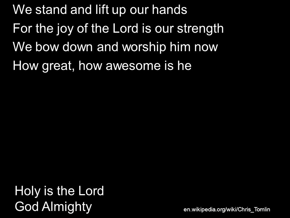 Holy is the Lord God Almighty We stand and lift up our hands For the joy of the Lord is our strength We bow down and worship him now How great, how awesome is he en.wikipedia.org/wiki/Chris_Tomlin