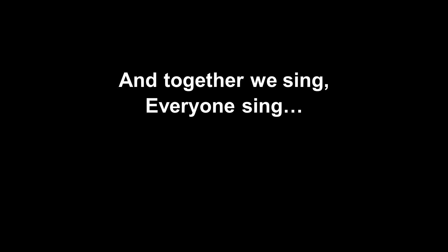 And together we sing, Everyone sing…
