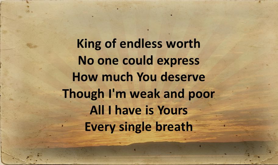 King of endless worth No one could express How much You deserve Though I m weak and poor All I have is Yours Every single breath