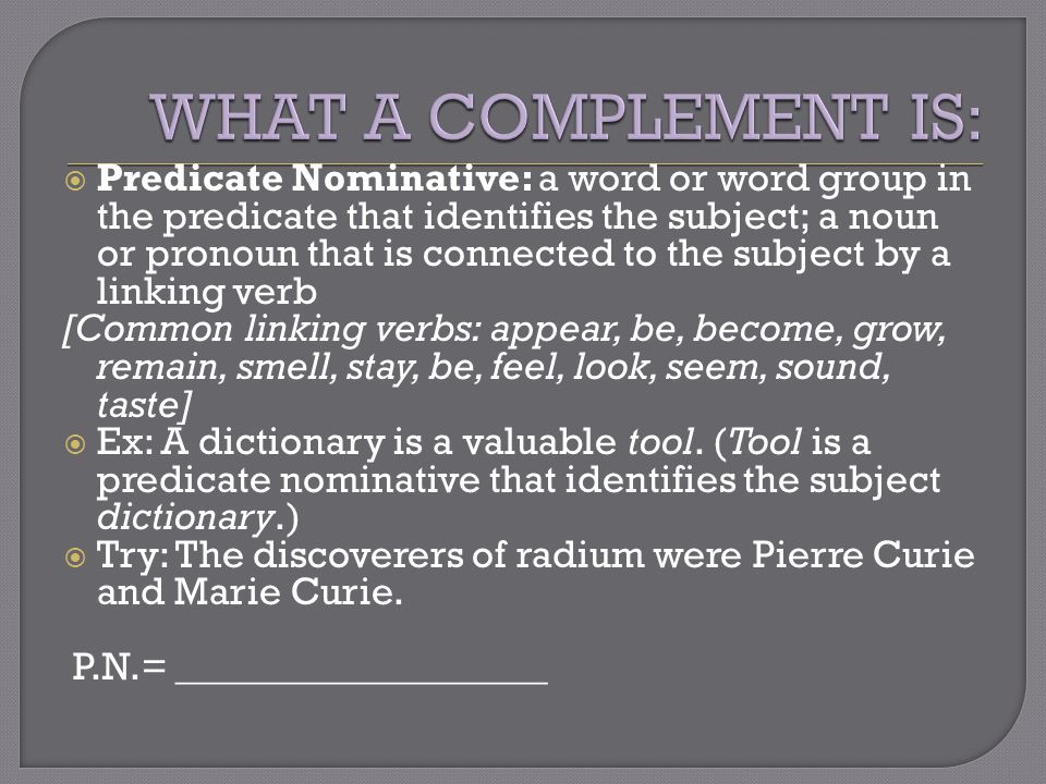  Predicate Nominative: a word or word group in the predicate that identifies the subject; a noun or pronoun that is connected to the subject by a linking verb [Common linking verbs: appear, be, become, grow, remain, smell, stay, be, feel, look, seem, sound, taste]  Ex: A dictionary is a valuable tool.