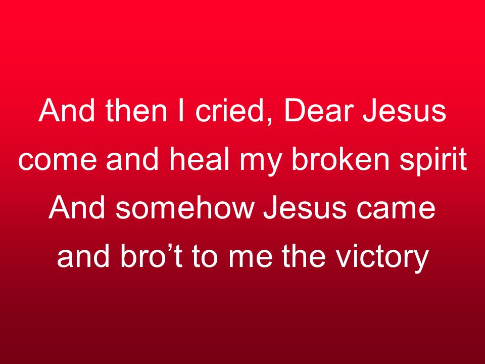 And then I cried, Dear Jesus come and heal my broken spirit And somehow Jesus came and bro’t to me the victory