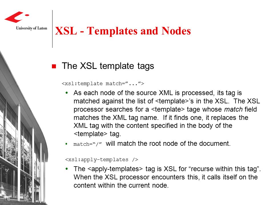XSL - Templates and Nodes The XSL template tags  As each node of the source XML is processed, its tag is matched against the list of ’s in the XSL.