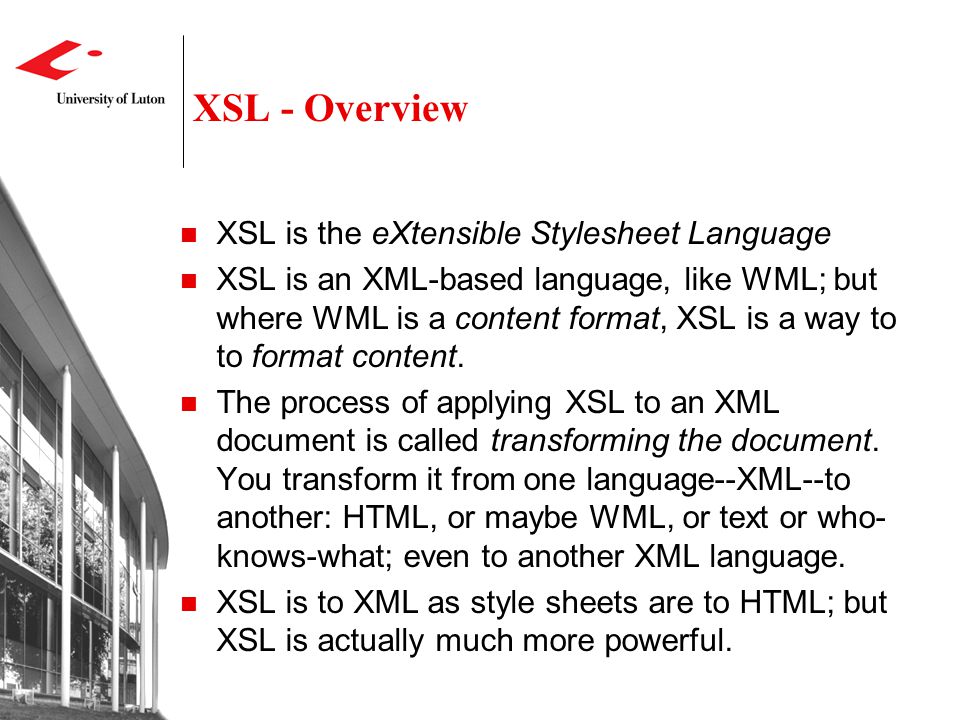 XSL - Overview XSL is the eXtensible Stylesheet Language XSL is an XML-based language, like WML; but where WML is a content format, XSL is a way to to format content.