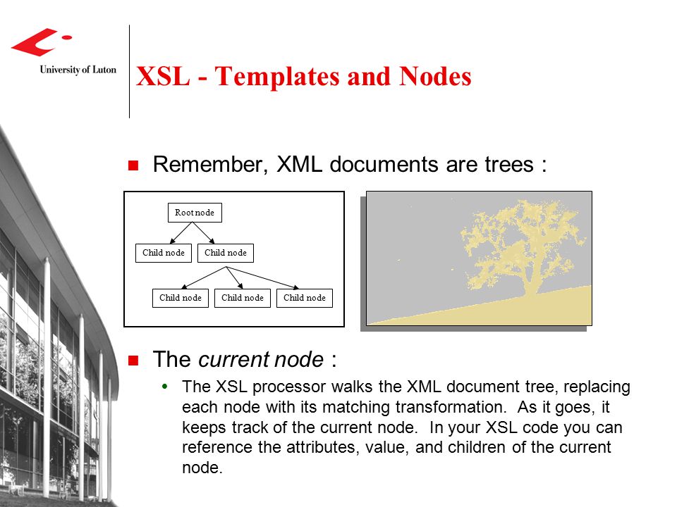 XSL - Templates and Nodes Remember, XML documents are trees : The current node :  The XSL processor walks the XML document tree, replacing each node with its matching transformation.