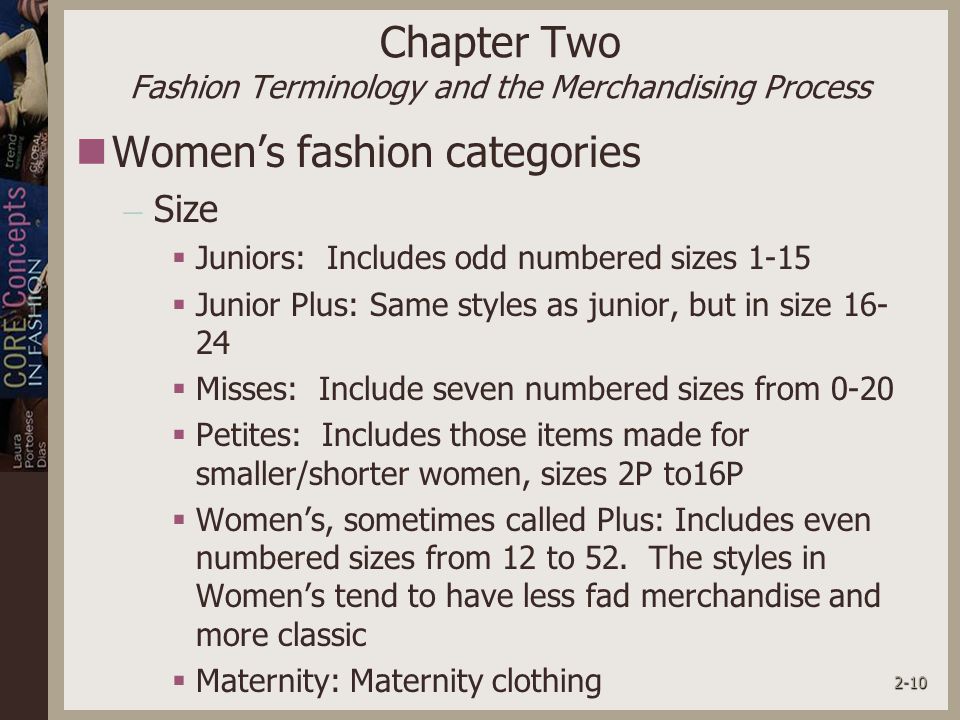 2-10 Chapter Two Fashion Terminology and the Merchandising Process Women’s fashion categories – Size  Juniors: Includes odd numbered sizes 1-15  Junior Plus: Same styles as junior, but in size  Misses: Include seven numbered sizes from 0-20  Petites: Includes those items made for smaller/shorter women, sizes 2P to16P  Women’s, sometimes called Plus: Includes even numbered sizes from 12 to 52.