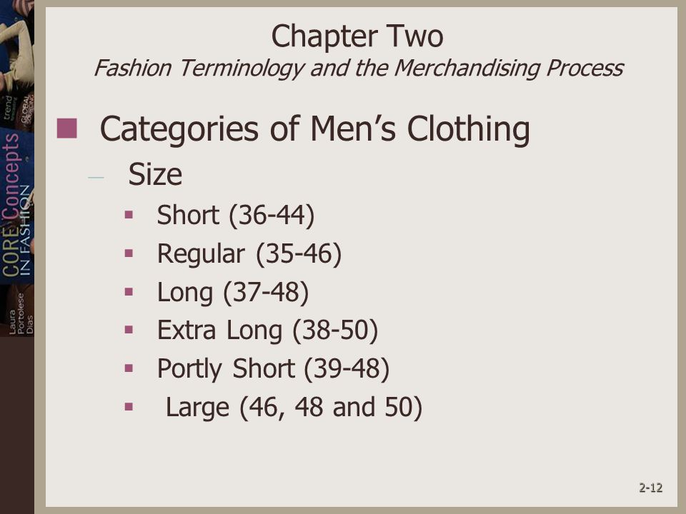 2-12 Chapter Two Fashion Terminology and the Merchandising Process Categories of Men’s Clothing – Size  Short (36-44)  Regular (35-46)  Long (37-48)  Extra Long (38-50)  Portly Short (39-48)  Large (46, 48 and 50)