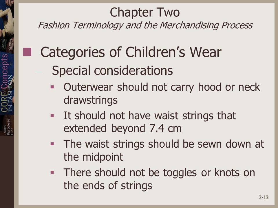 2-13 Chapter Two Fashion Terminology and the Merchandising Process Categories of Children’s Wear – Special considerations  Outerwear should not carry hood or neck drawstrings  It should not have waist strings that extended beyond 7.4 cm  The waist strings should be sewn down at the midpoint  There should not be toggles or knots on the ends of strings