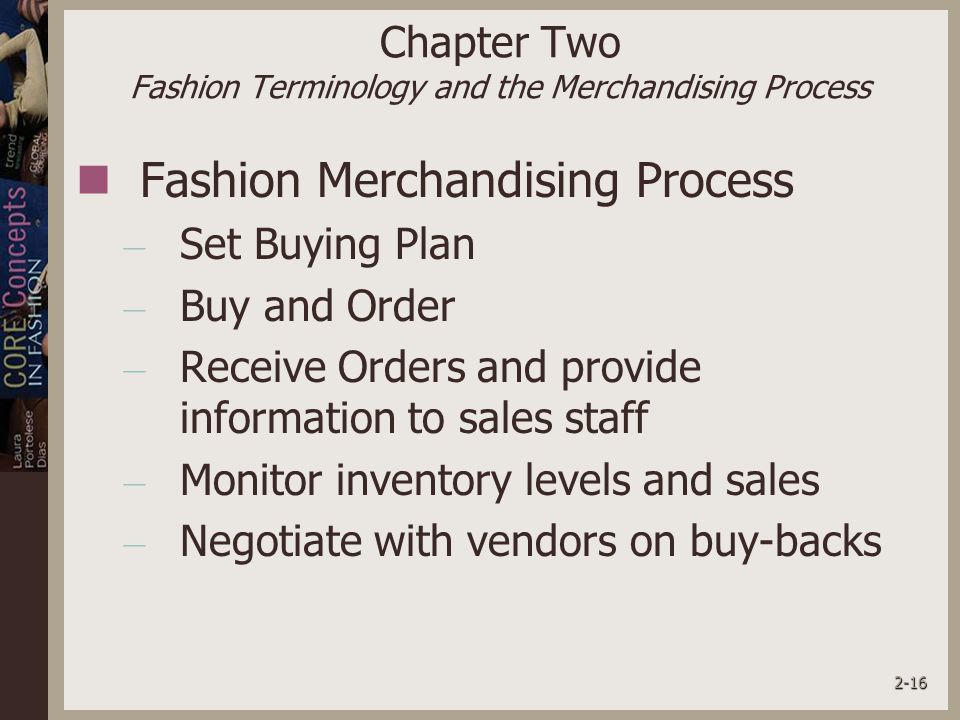 2-16 Chapter Two Fashion Terminology and the Merchandising Process Fashion Merchandising Process – Set Buying Plan – Buy and Order – Receive Orders and provide information to sales staff – Monitor inventory levels and sales – Negotiate with vendors on buy-backs