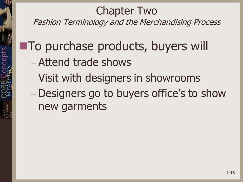 2-18 Chapter Two Fashion Terminology and the Merchandising Process To purchase products, buyers will – Attend trade shows – Visit with designers in showrooms – Designers go to buyers office’s to show new garments