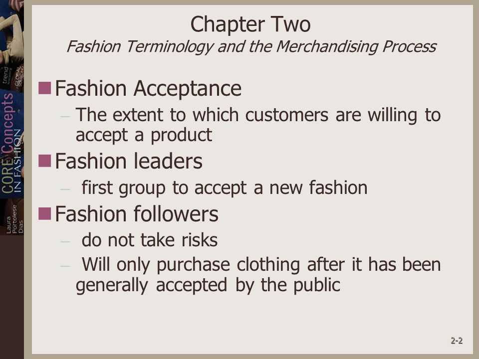 2-2 Chapter Two Fashion Terminology and the Merchandising Process Fashion Acceptance – The extent to which customers are willing to accept a product Fashion leaders – first group to accept a new fashion Fashion followers – do not take risks – Will only purchase clothing after it has been generally accepted by the public