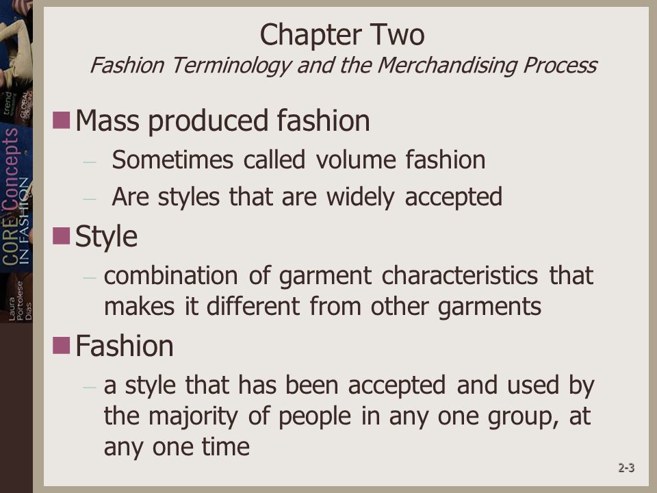 2-3 Chapter Two Fashion Terminology and the Merchandising Process Mass produced fashion – Sometimes called volume fashion – Are styles that are widely accepted Style – combination of garment characteristics that makes it different from other garments Fashion – a style that has been accepted and used by the majority of people in any one group, at any one time