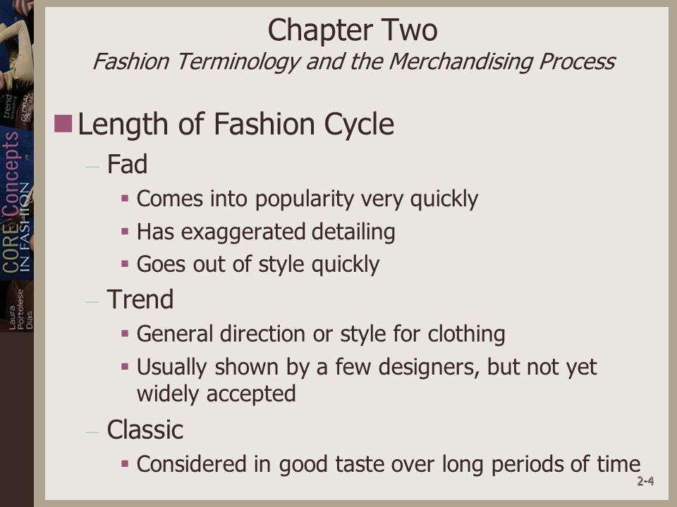 2-4 Chapter Two Fashion Terminology and the Merchandising Process Length of Fashion Cycle – Fad  Comes into popularity very quickly  Has exaggerated detailing  Goes out of style quickly – Trend  General direction or style for clothing  Usually shown by a few designers, but not yet widely accepted – Classic  Considered in good taste over long periods of time
