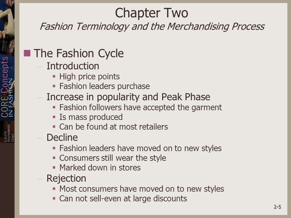 2-5 Chapter Two Fashion Terminology and the Merchandising Process The Fashion Cycle – Introduction  High price points  Fashion leaders purchase – Increase in popularity and Peak Phase  Fashion followers have accepted the garment  Is mass produced  Can be found at most retailers – Decline  Fashion leaders have moved on to new styles  Consumers still wear the style  Marked down in stores – Rejection  Most consumers have moved on to new styles  Can not sell-even at large discounts
