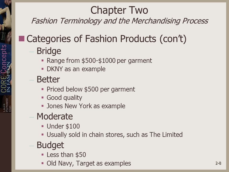 2-8 Chapter Two Fashion Terminology and the Merchandising Process Categories of Fashion Products (con’t) – Bridge  Range from $500-$1000 per garment  DKNY as an example – Better  Priced below $500 per garment  Good quality  Jones New York as example – Moderate  Under $100  Usually sold in chain stores, such as The Limited – Budget  Less than $50  Old Navy, Target as examples