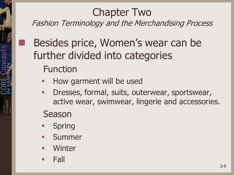 2-9 Chapter Two Fashion Terminology and the Merchandising Process Besides price, Women’s wear can be further divided into categories – Function  How garment will be used  Dresses, formal, suits, outerwear, sportswear, active wear, swimwear, lingerie and accessories.