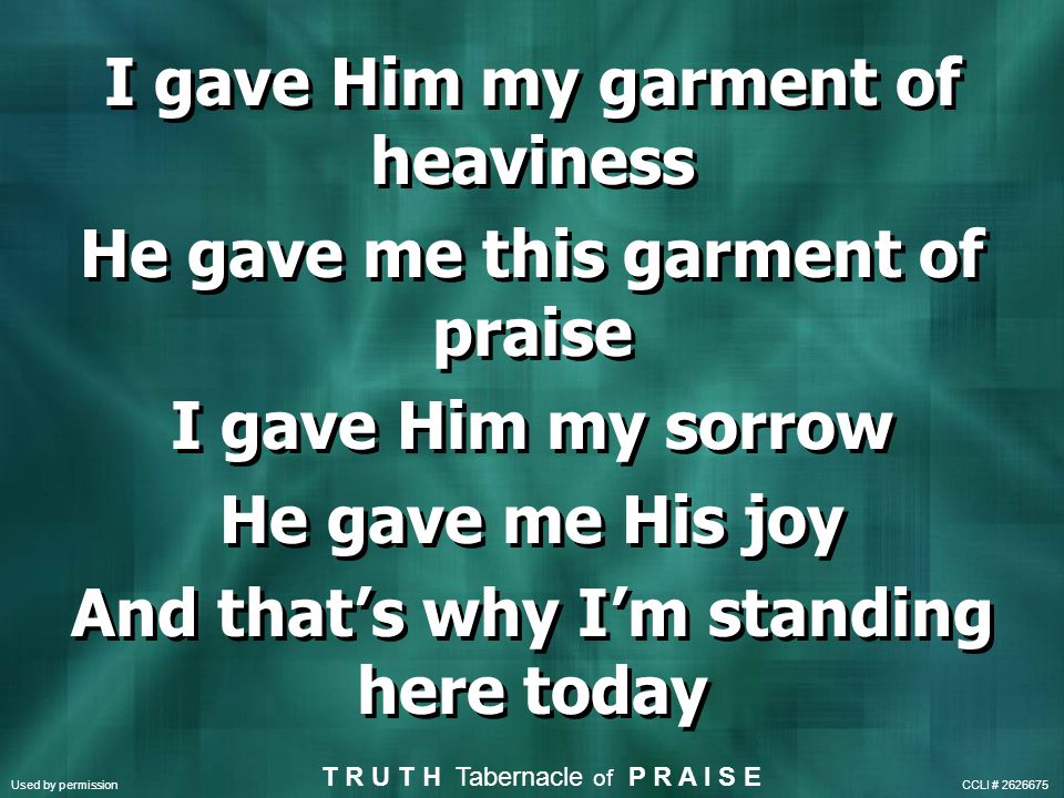 I gave Him my garment of heaviness He gave me this garment of praise I gave Him my sorrow He gave me His joy And that’s why I’m standing here today I gave Him my garment of heaviness He gave me this garment of praise I gave Him my sorrow He gave me His joy And that’s why I’m standing here today Used by permission CCLI # T R U T H Tabernacle of P R A I S E