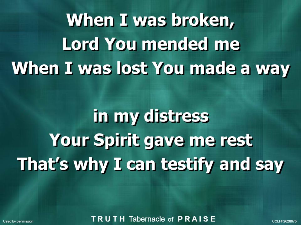 When I was broken, Lord You mended me When I was lost You made a way in my distress Your Spirit gave me rest That’s why I can testify and say When I was broken, Lord You mended me When I was lost You made a way in my distress Your Spirit gave me rest That’s why I can testify and say Used by permission CCLI # T R U T H Tabernacle of P R A I S E